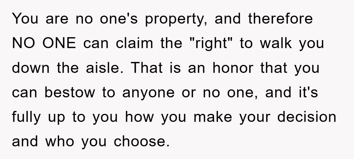 You are no one's property, and therefore NO ONE can claim the "right" to walk you down the aisle. That is an honor that you can bestow to anyone or...