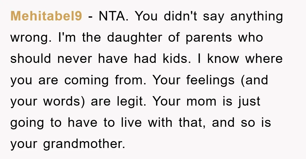 Mehitabel9 − NTA. You didn't say anything wrong. I'm the daughter of parents who should never have had kids. I know where you are coming from. Your feelings (and your...
