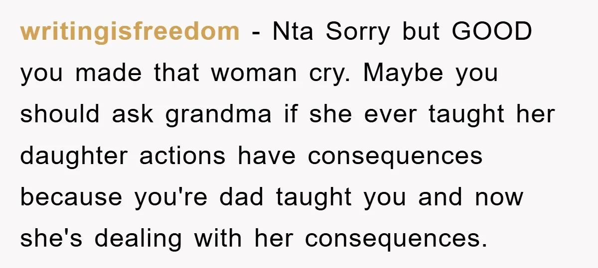 writingisfreedom − Nta Sorry but GOOD you made that woman cry. Maybe you should ask grandma if she ever taught her daughter actions have consequences because you're dad taught you...