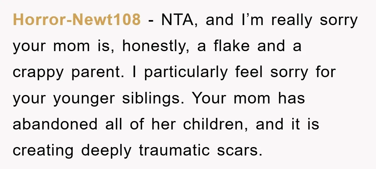 Horror-Newt108 − NTA, and I’m really sorry your mom is, honestly, a flake and a crappy parent. I particularly feel sorry for your younger siblings. Your mom has abandoned all...