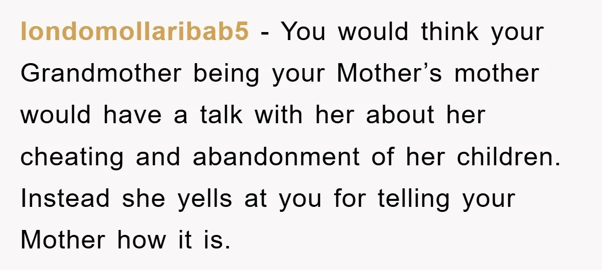 londomollaribab5 − You would think your Grandmother being your Mother’s mother would have a talk with her about her cheating and abandonment of her children. Instead she yells at you...