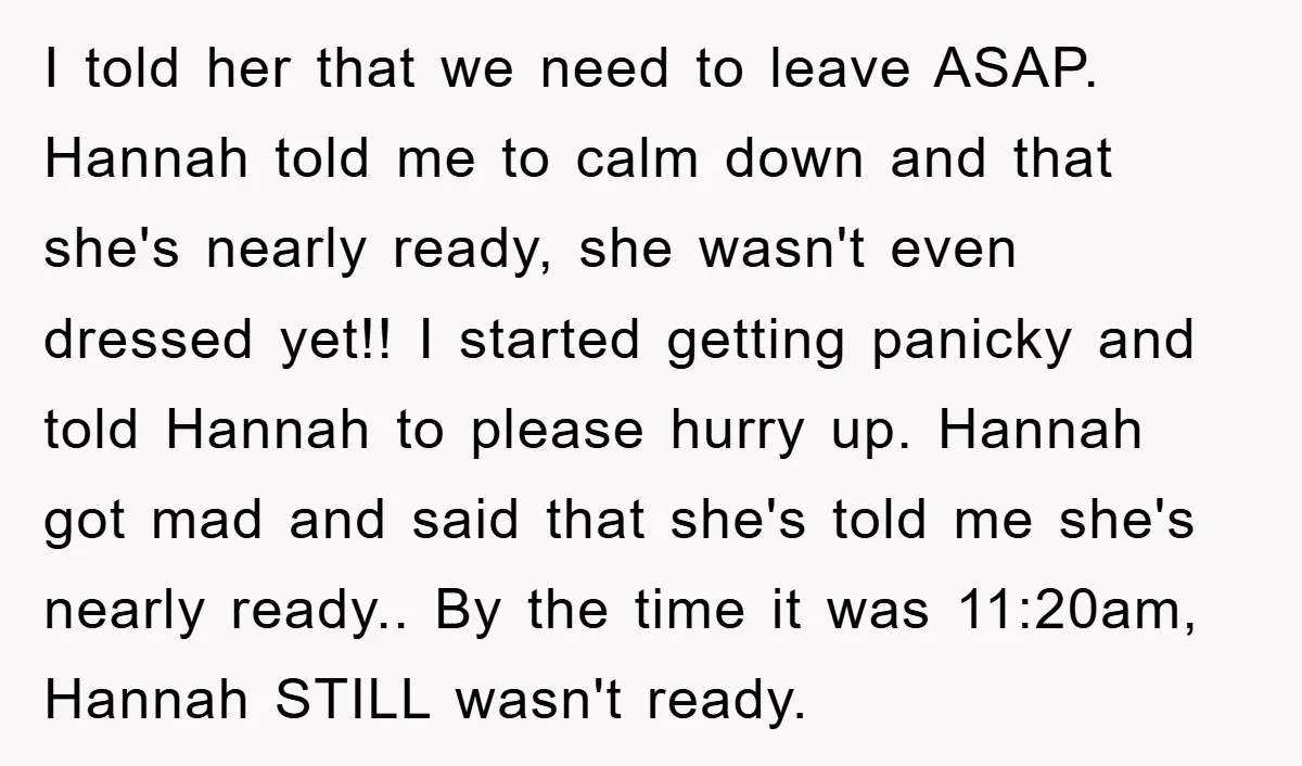 I told her that we need to leave ASAP. Hannah told me to calm down and that she's nearly ready, she wasn't even dressed yet!! I started getting panicky and...