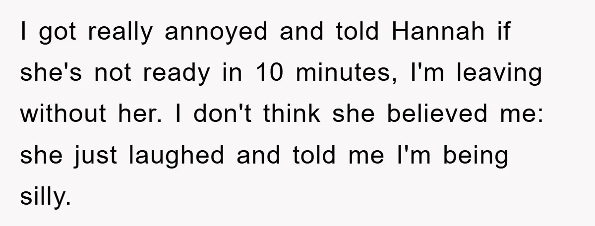 I got really annoyed and told Hannah if she's not ready in 10 minutes, I'm leaving without her. I don't think she believed me: she just laughed and told me...