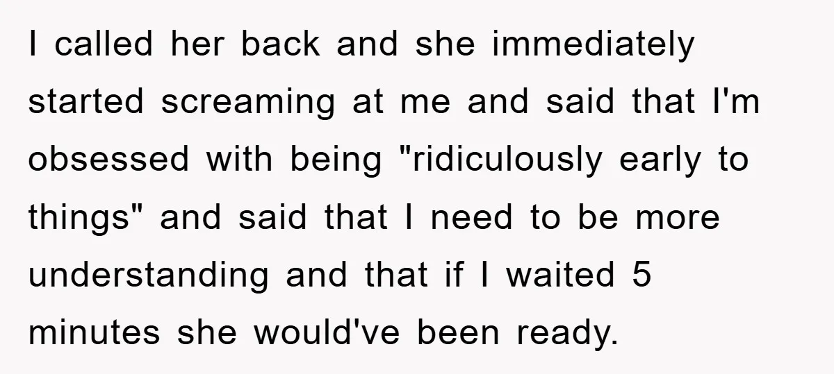 I called her back and she immediately started screaming at me and said that I'm obsessed with being "ridiculously early to things" and said that I need to be more...