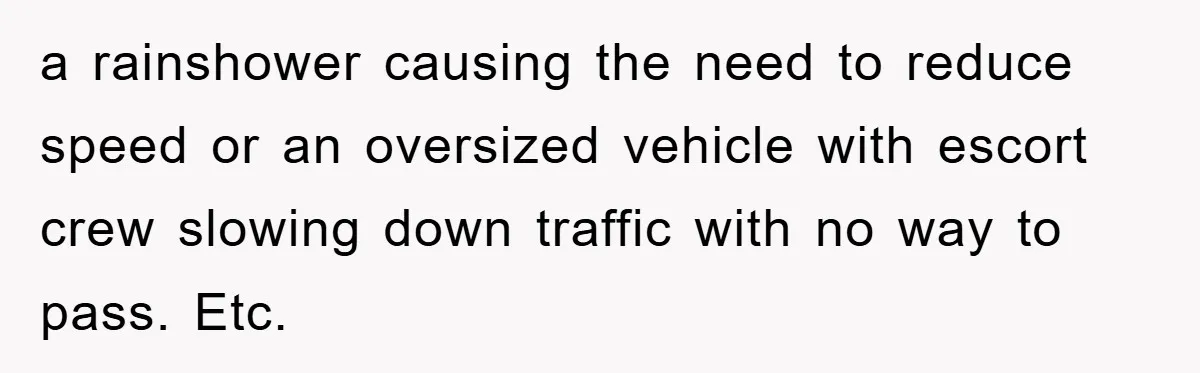 a rainshower causing the need to reduce speed or an oversized vehicle with escort crew slowing down traffic with no way to pass. Etc.