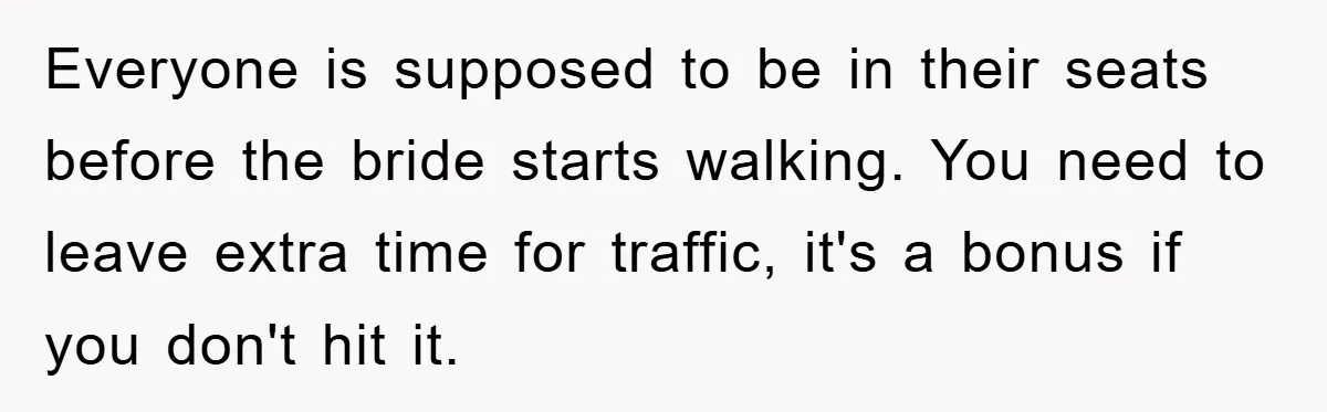 Everyone is supposed to be in their seats before the bride starts walking. You need to leave extra time for traffic, it's a bonus if you don't hit it.