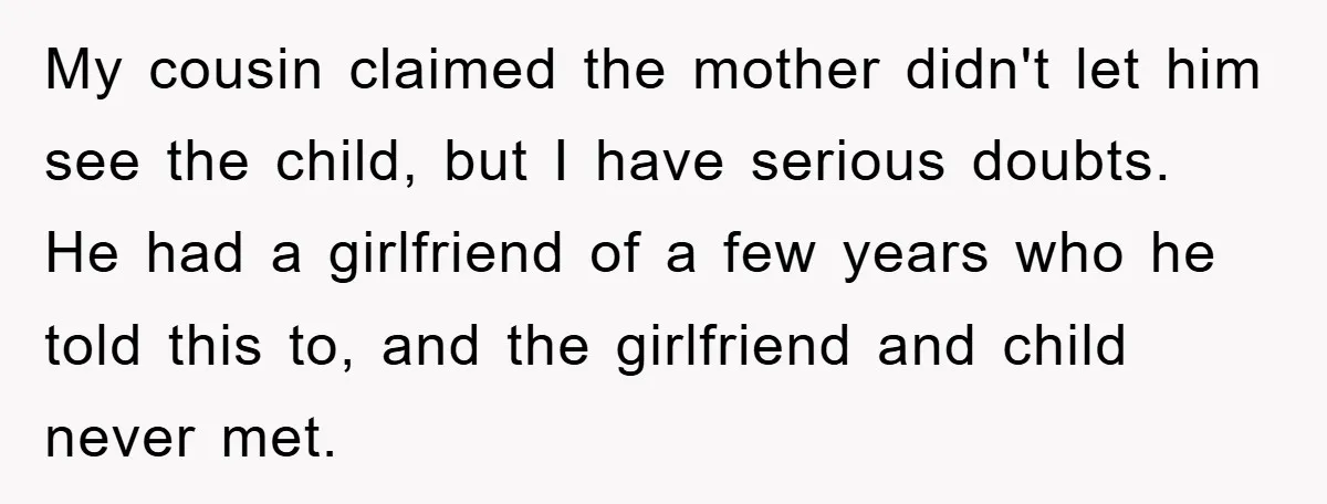 My cousin claimed the mother didn't let him see the child, but I have serious doubts. He had a girlfriend of a few years who he told this to, and...