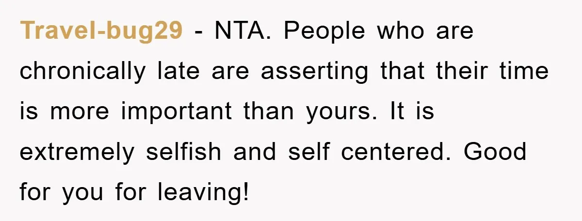 Travel-bug29 − NTA. People who are chronically late are asserting that their time is more important than yours. It is extremely selfish and self centered. Good for you for leaving!
