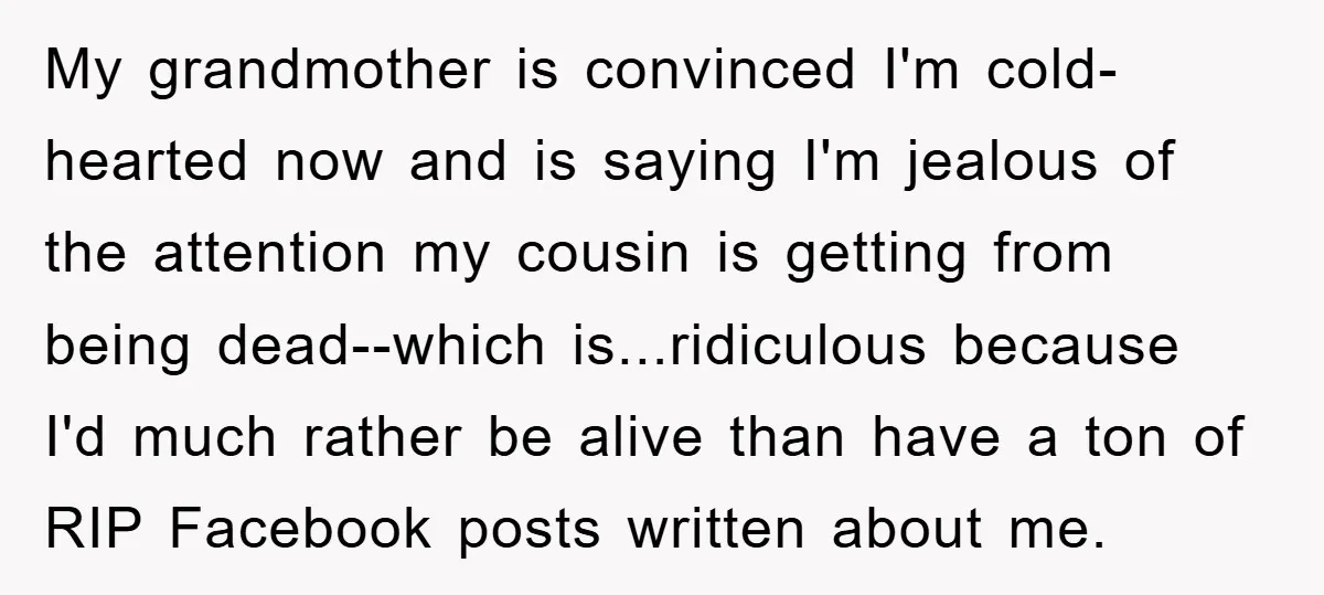 My grandmother is convinced I'm cold-hearted now and is saying I'm jealous of the attention my cousin is getting from being dead--which is...ridiculous because I'd much rather be alive than...