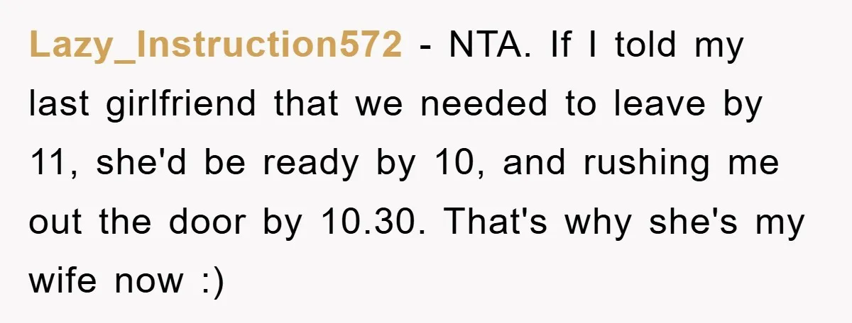 Lazy_Instruction572 − NTA. If I told my last girlfriend that we needed to leave by 11, she'd be ready by 10, and rushing me out the door by 10.30. That's...