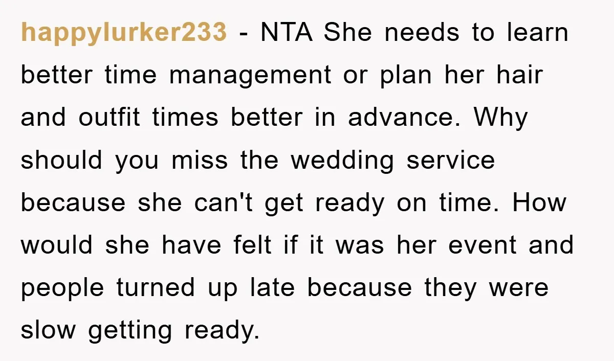 happylurker233 − NTA She needs to learn better time management or plan her hair and outfit times better in advance. Why should you miss the wedding service because she can't...
