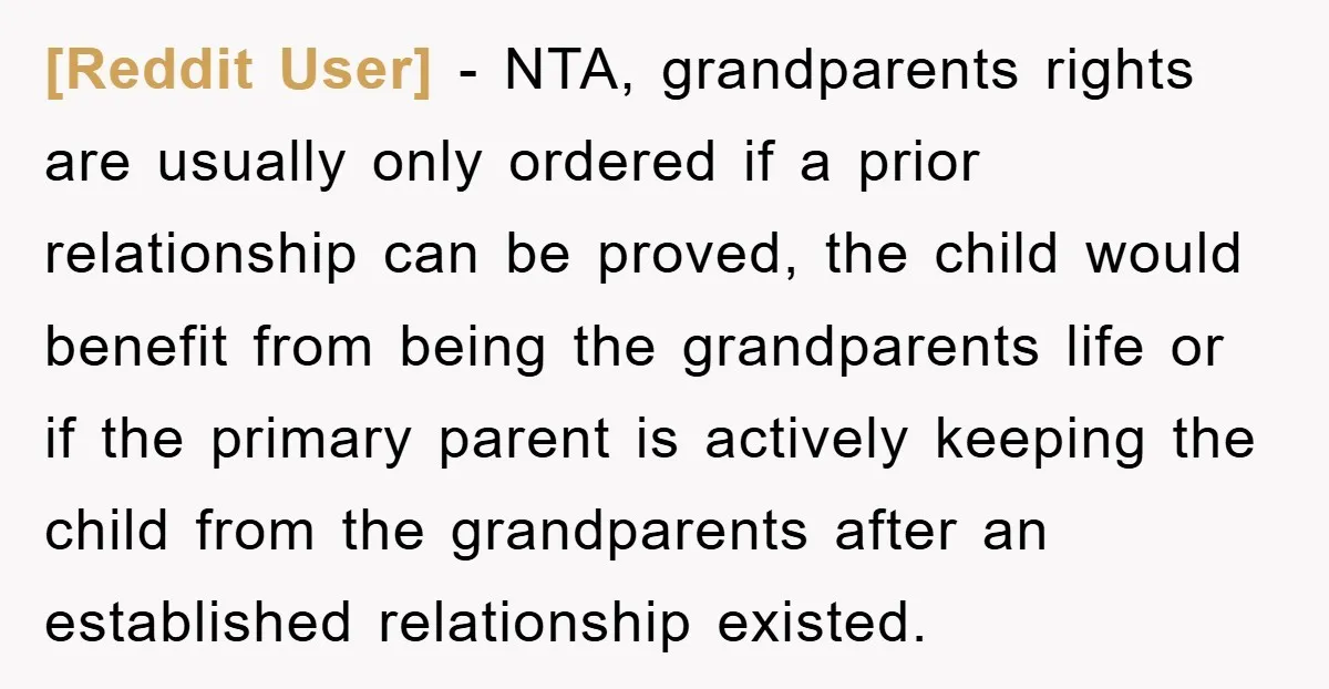 [Reddit User] − NTA, grandparents rights are usually only ordered if a prior relationship can be proved, the child would benefit from being the grandparents life or if the primary...