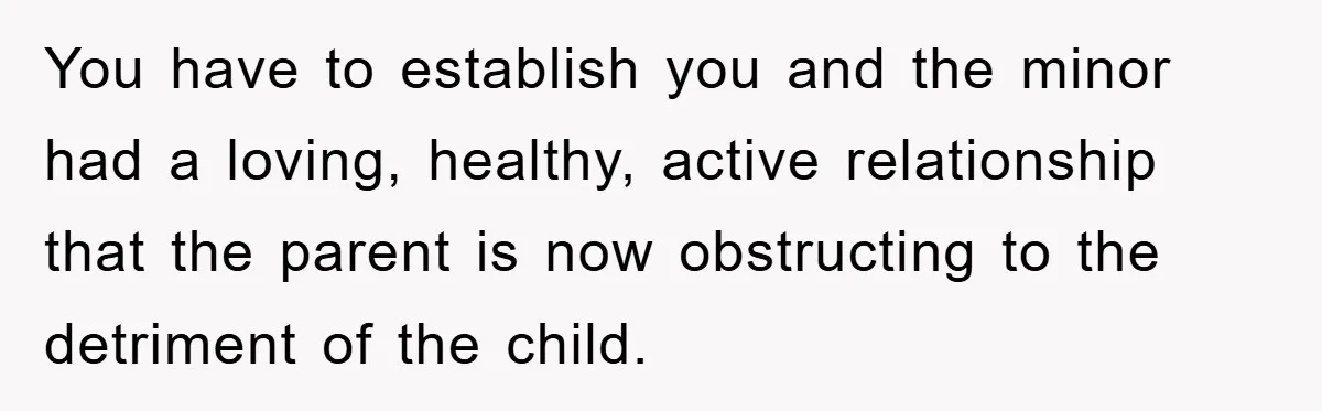You have to establish you and the minor had a loving, healthy, active relationship that the parent is now obstructing to the detriment of the child.