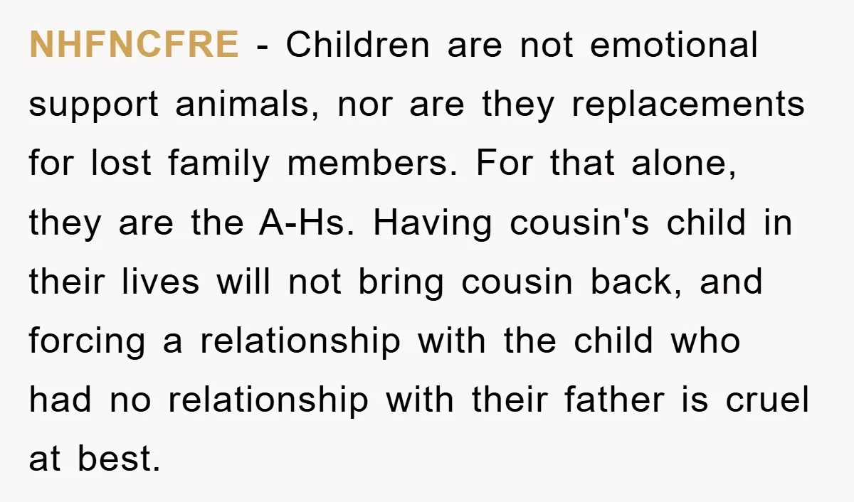 NHFNCFRE − Children are not emotional support animals, nor are they replacements for lost family members. For that alone, they are the A-Hs. Having cousin's child in their lives will...