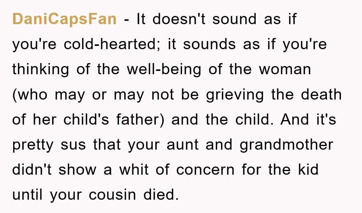 DaniCapsFan − It doesn't sound as if you're cold-hearted; it sounds as if you're thinking of the well-being of the woman (who may or may not be grieving the death...