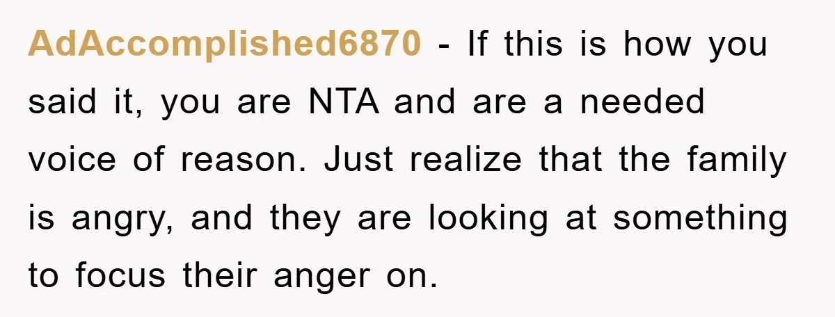 AdAccomplished6870 − If this is how you said it, you are NTA and are a needed voice of reason. Just realize that the family is angry, and they are looking...