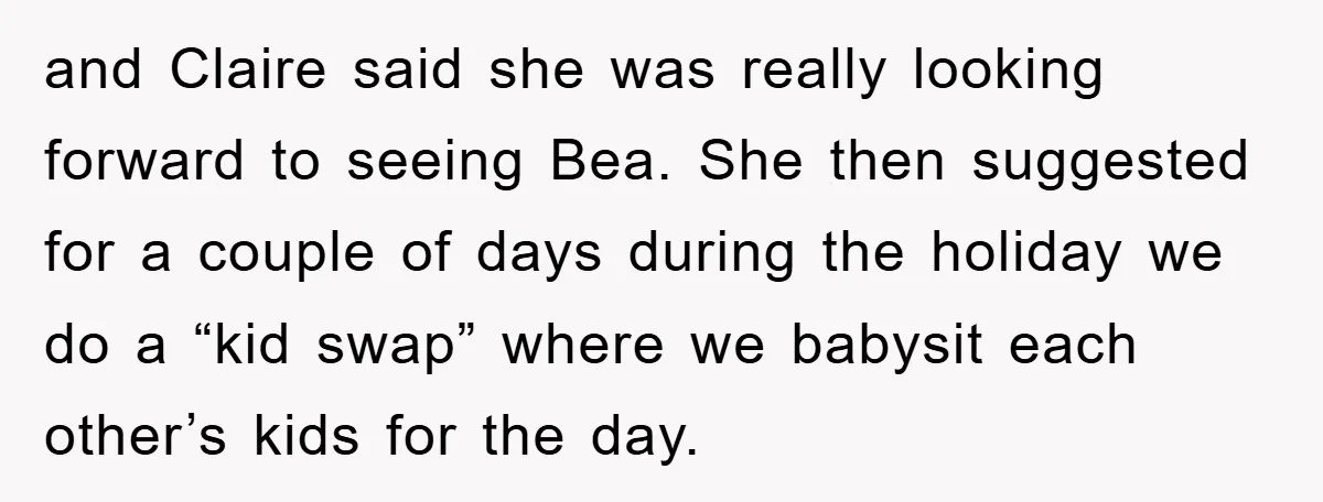 and Claire said she was really looking forward to seeing Bea. She then suggested for a couple of days during the holiday we do a “kid swap” where we babysit...