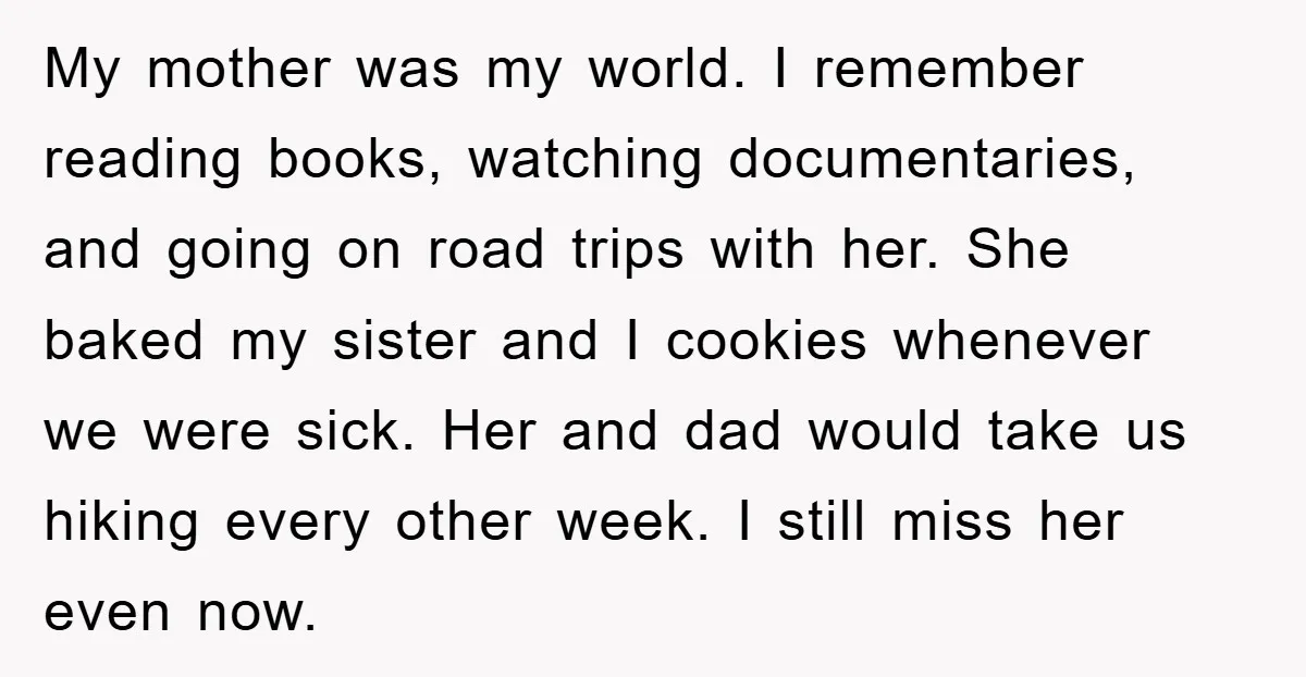 My mother was my world. I remember reading books, watching documentaries, and going on road trips with her. She baked my sister and I cookies whenever we were sick. Her...