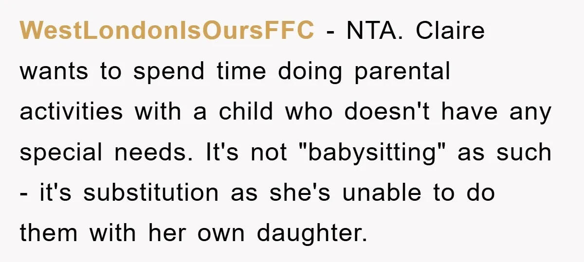 WestLondonIsOursFFC − NTA. Claire wants to spend time doing parental activities with a child who doesn't have any special needs. It's not "babysitting" as such - it's substitution as she's...