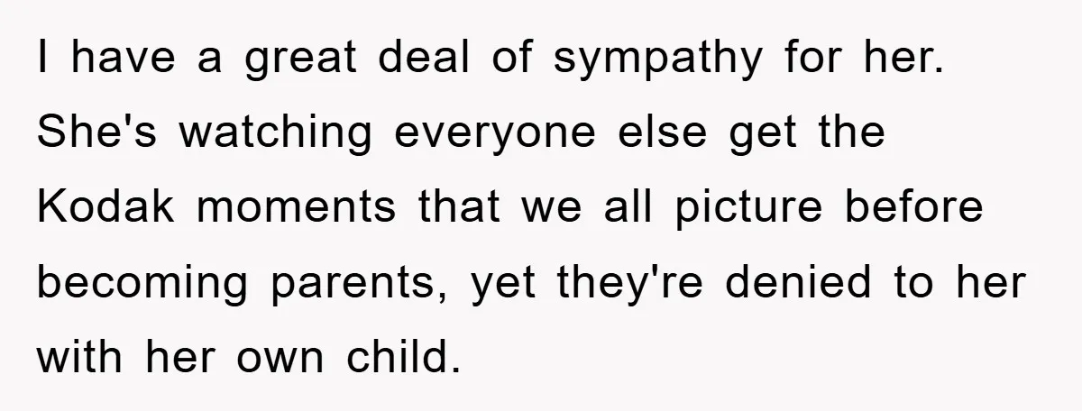 I have a great deal of sympathy for her. She's watching everyone else get the Kodak moments that we all picture before becoming parents, yet they're denied to her with...