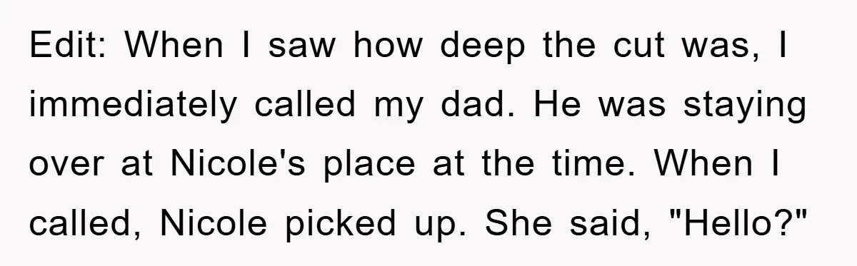 Edit: When I saw how deep the cut was, I immediately called my dad. He was staying over at Nicole's place at the time. When I called, Nicole picked up....