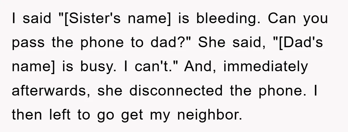 I said "[Sister's name] is bleeding. Can you pass the phone to dad?" She said, "[Dad's name] is busy. I can't." And, immediately afterwards, she disconnected the phone. I then...
