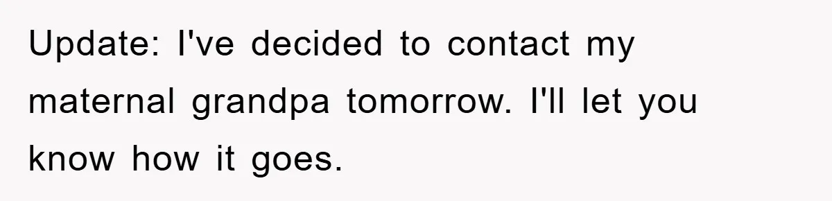 Update: I've decided to contact my maternal grandpa tomorrow. I'll let you know how it goes.
