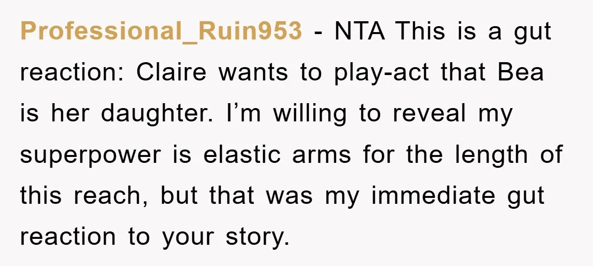 Professional_Ruin953 − NTA This is a gut reaction: Claire wants to play-act that Bea is her daughter. I’m willing to reveal my superpower is elastic arms for the length of...