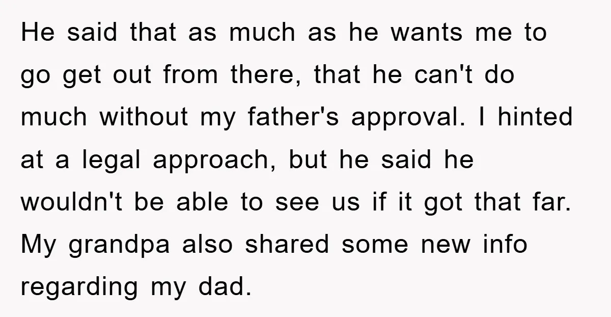 He said that as much as he wants me to go get out from there, that he can't do much without my father's approval. I hinted at a legal approach,...