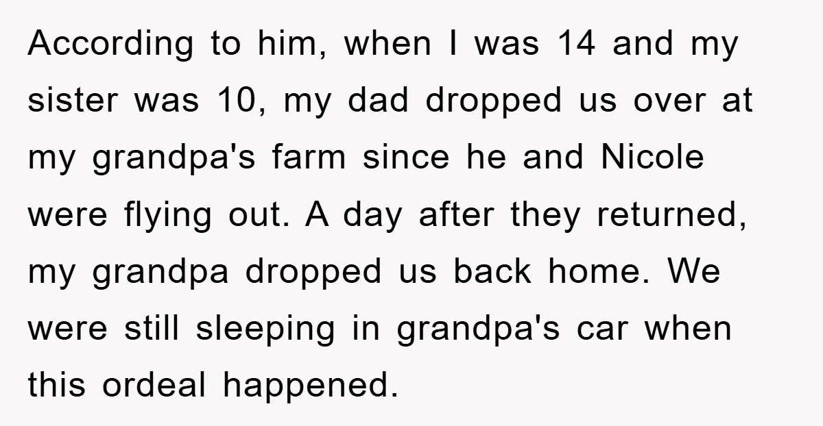 According to him, when I was 14 and my sister was 10, my dad dropped us over at my grandpa's farm since he and Nicole were flying out. A day...