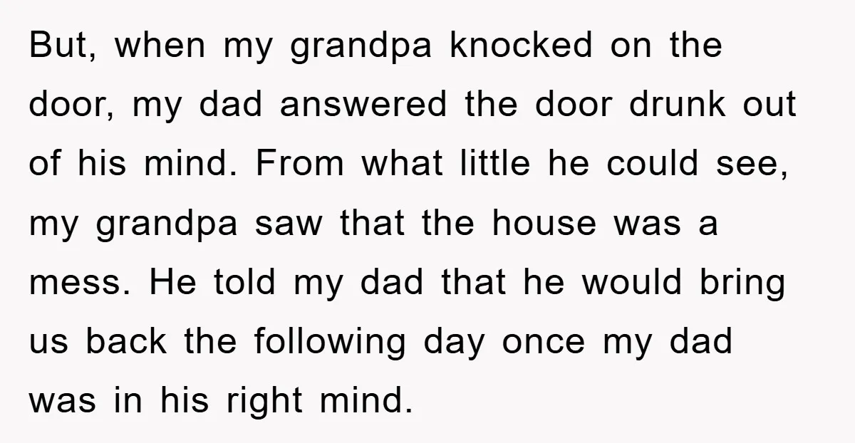But, when my grandpa knocked on the door, my dad answered the door drunk out of his mind. From what little he could see, my grandpa saw that the house...