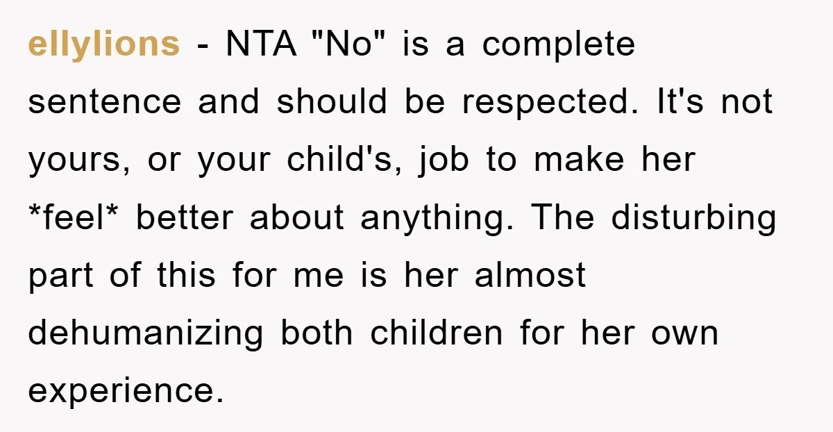 ellylions − NTA "No" is a complete sentence and should be respected. It's not yours, or your child's, job to make her *feel* better about anything. The disturbing part of...
