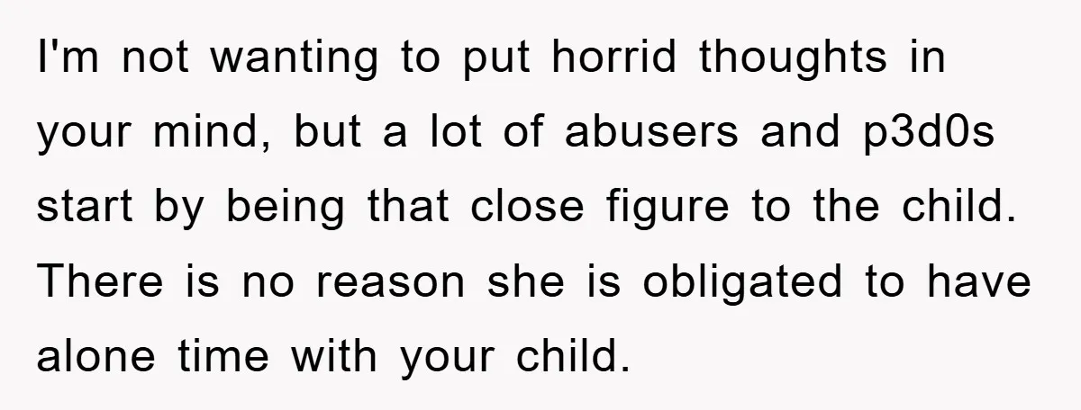 I'm not wanting to put horrid thoughts in your mind, but a lot of abusers and p3d0s start by being that close figure to the child. There is no reason...