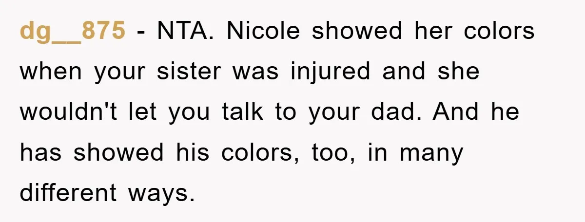 dg__875 − NTA. Nicole showed her colors when your sister was injured and she wouldn't let you talk to your dad. And he has showed his colors, too, in many...