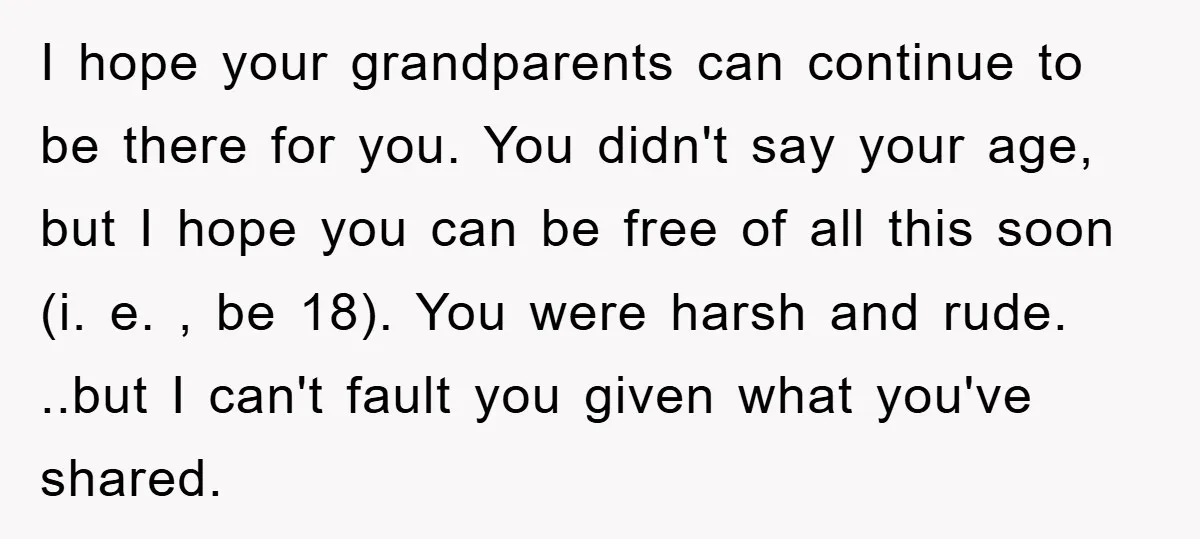 I hope your grandparents can continue to be there for you. You didn't say your age, but I hope you can be free of all this soon (i. e. ,...