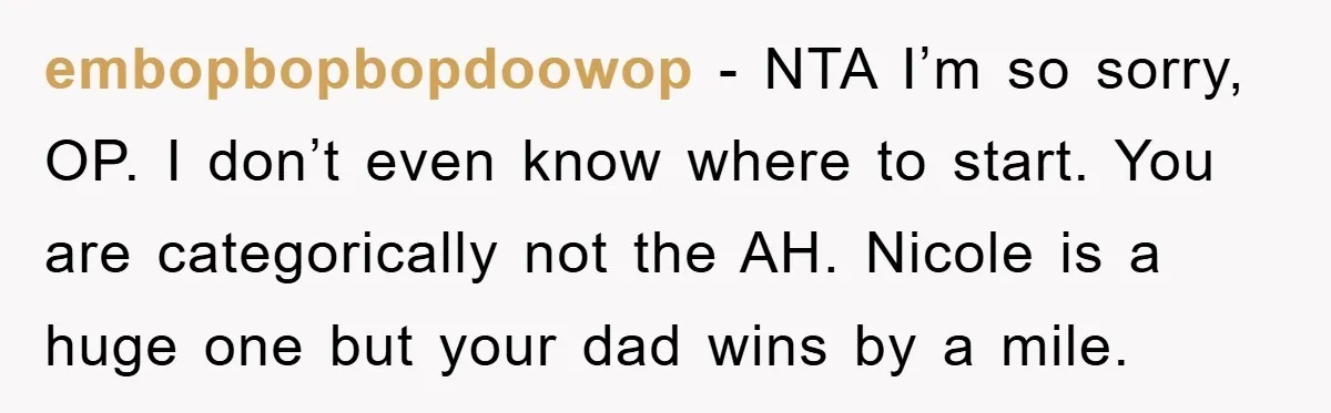 embopbopbopdoowop − NTA I’m so sorry, OP. I don’t even know where to start. You are categorically not the AH. Nicole is a huge one but your dad wins by...