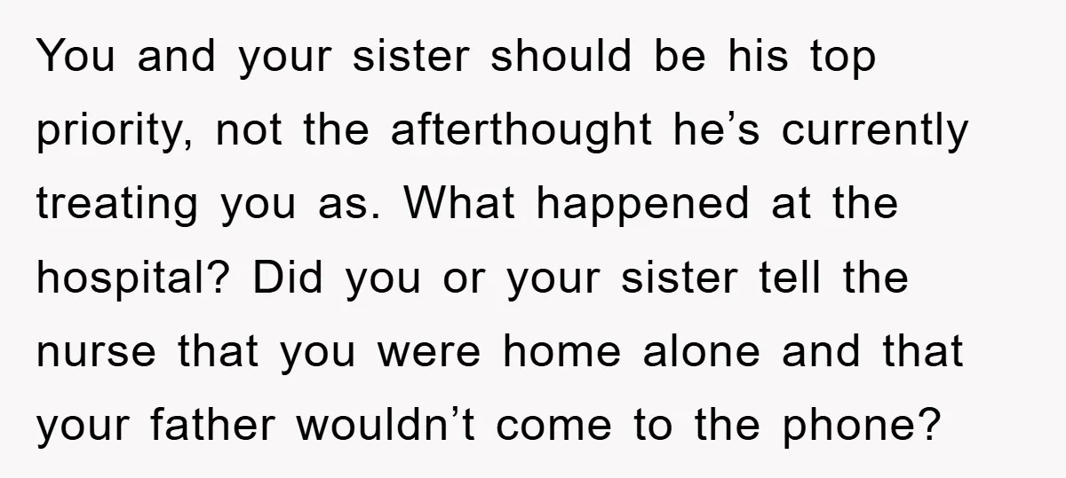 You and your sister should be his top priority, not the afterthought he’s currently treating you as. What happened at the hospital? Did you or your sister tell the nurse...