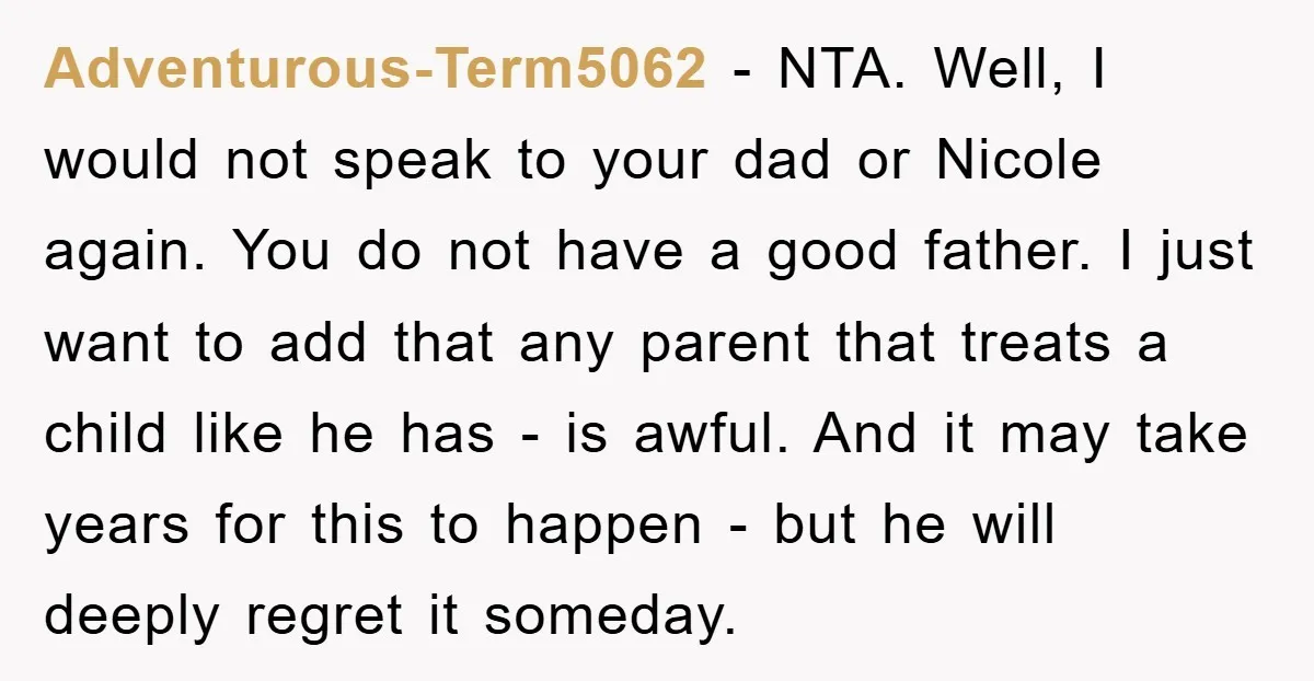 Adventurous-Term5062 − NTA. Well, I would not speak to your dad or Nicole again. You do not have a good father. I just want to add that any parent that...