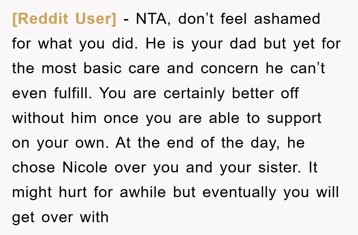[Reddit User] − NTA, don’t feel ashamed for what you did. He is your dad but yet for the most basic care and concern he can’t even fulfill. You are...