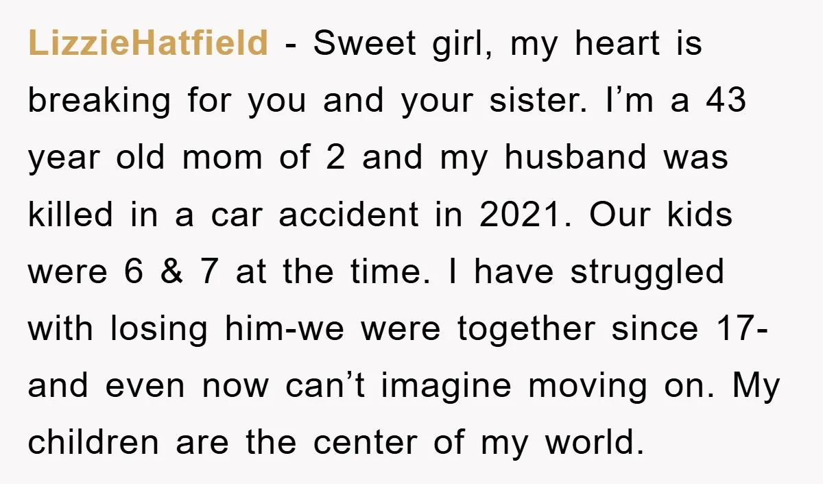 LizzieHatfield − Sweet girl, my heart is breaking for you and your sister. I’m a 43 year old mom of 2 and my husband was killed in a car accident...