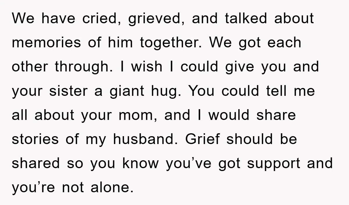 We have cried, grieved, and talked about memories of him together. We got each other through. I wish I could give you and your sister a giant hug. You could...