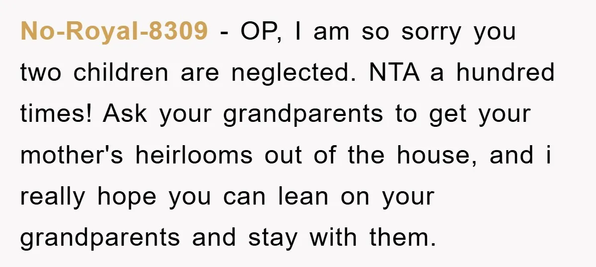 No-Royal-8309 − OP, I am so sorry you two children are neglected. NTA a hundred times! Ask your grandparents to get your mother's heirlooms out of the house, and i...