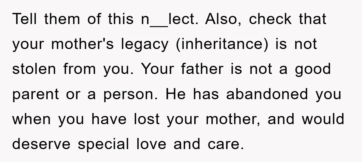 Tell them of this n__lect. Also, check that your mother's legacy (inheritance) is not stolen from you. Your father is not a good parent or a person. He has abandoned...