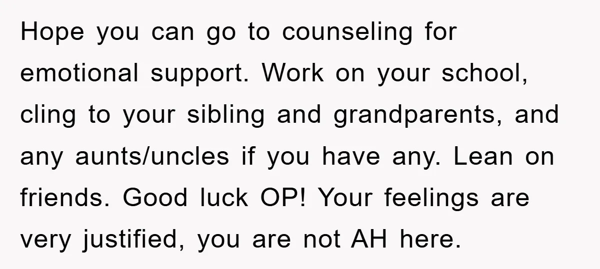 Hope you can go to counseling for emotional support. Work on your school, cling to your sibling and grandparents, and any aunts/uncles if you have any. Lean on friends. Good...