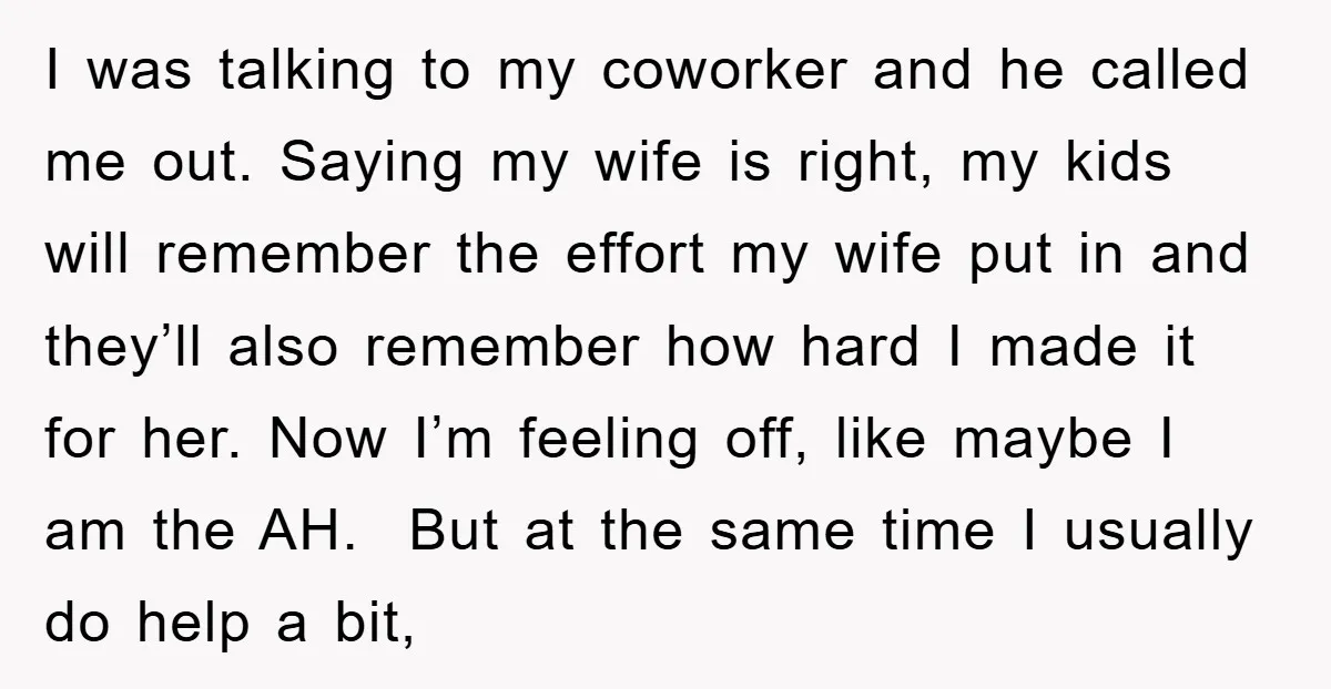 I was talking to my coworker and he called me out. Saying my wife is right, my kids will remember the effort my wife put in and they’ll also remember...