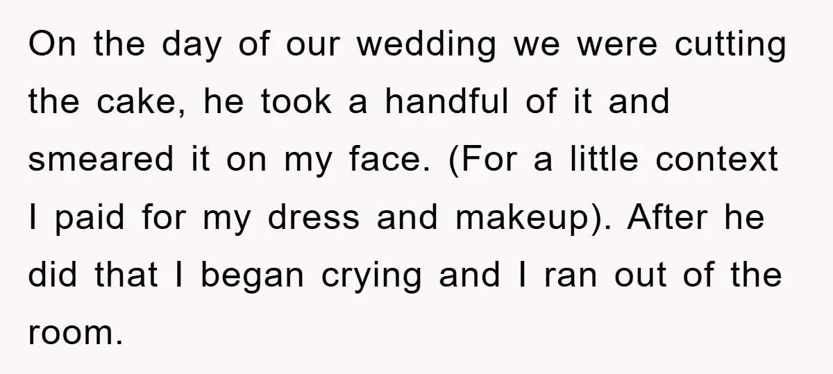 On the day of our wedding we were cutting the cake, he took a handful of it and smeared it on my face. (For a little context I paid for...