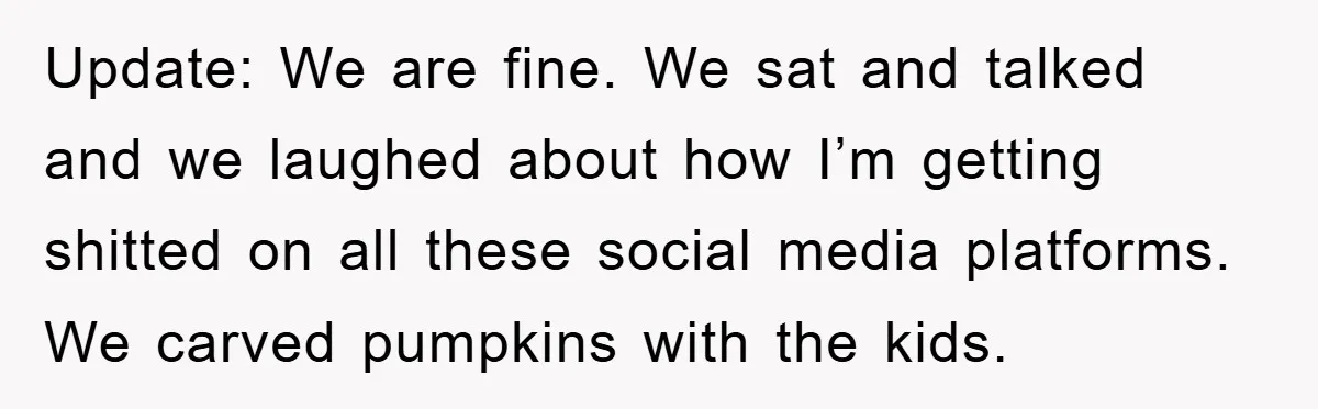 Update: We are fine. We sat and talked and we laughed about how I’m getting shitted on all these social media platforms.  We carved pumpkins with the kids.