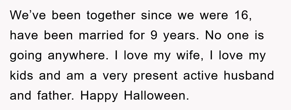 We’ve been together since we were 16, have been married for 9 years. No one is going anywhere. I love my wife, I love my kids and am a very...