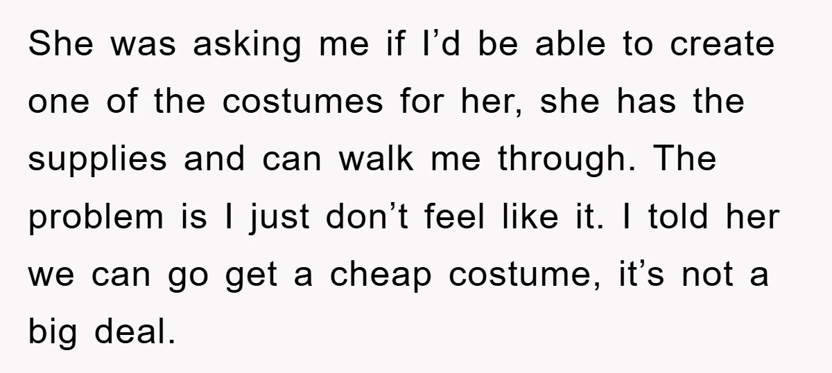 She was asking me if I’d be able to create one of the costumes for her, she has the supplies and can walk me through. The problem is I just...