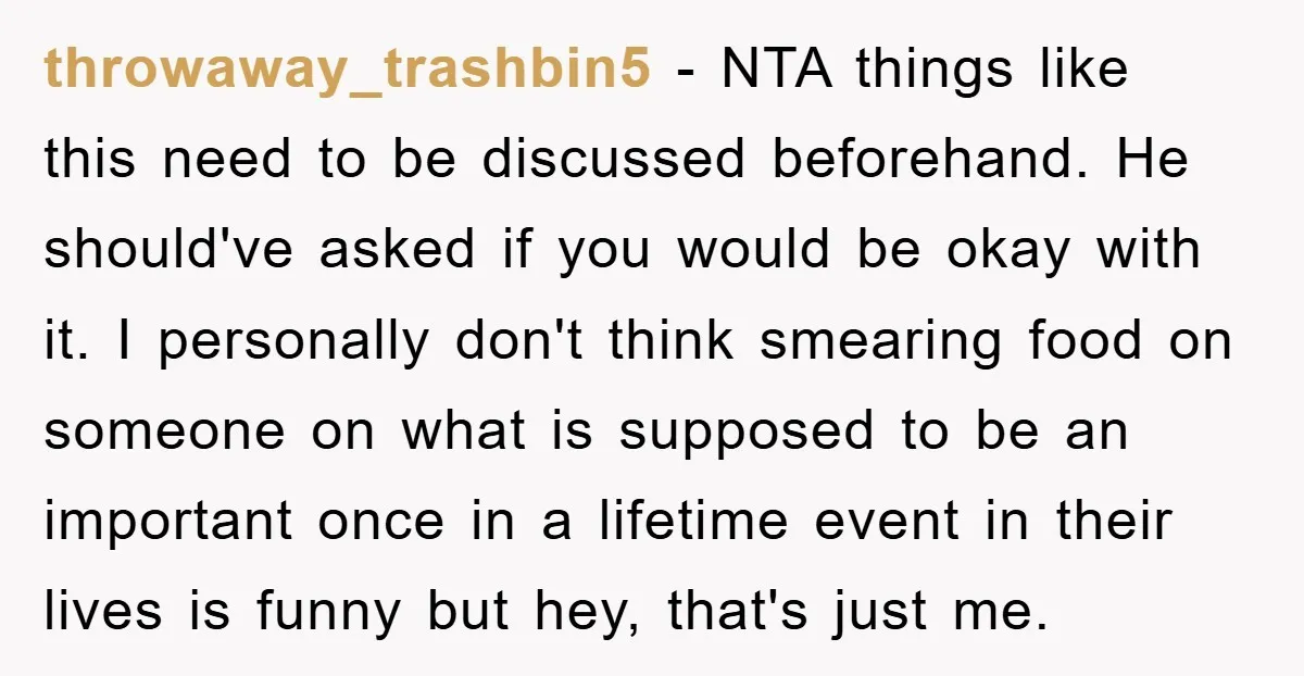 throwaway_trashbin5 − NTA things like this need to be discussed beforehand. He should've asked if you would be okay with it. I personally don't think smearing food on someone on...